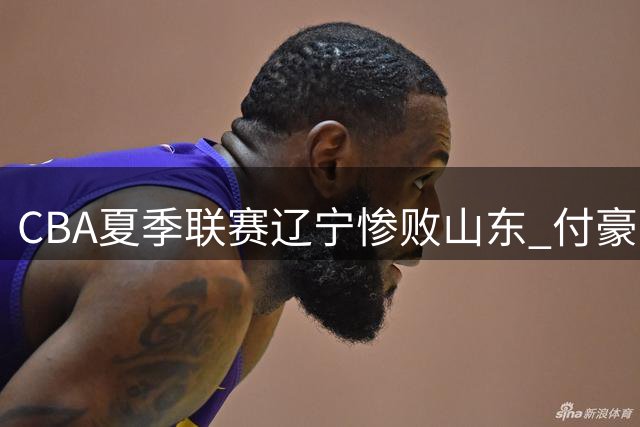 CBA夏季联赛辽宁惨败山东 付豪19分难救主